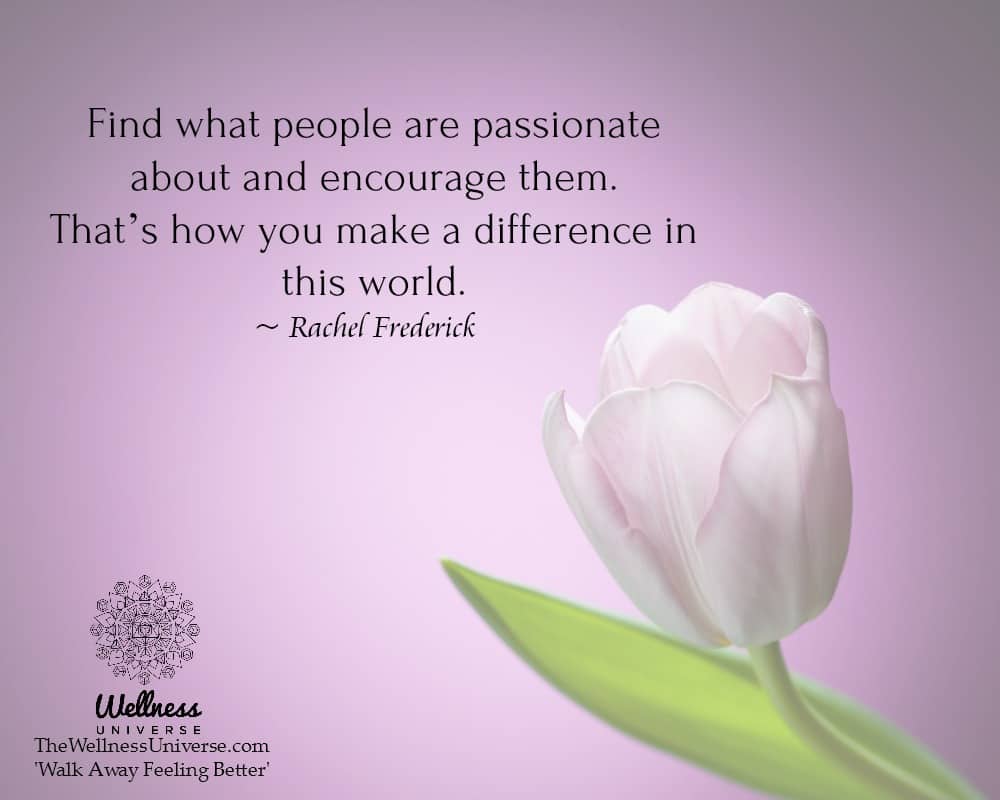 Find what people are passionate about and encourage them. That’s how you make a difference in this