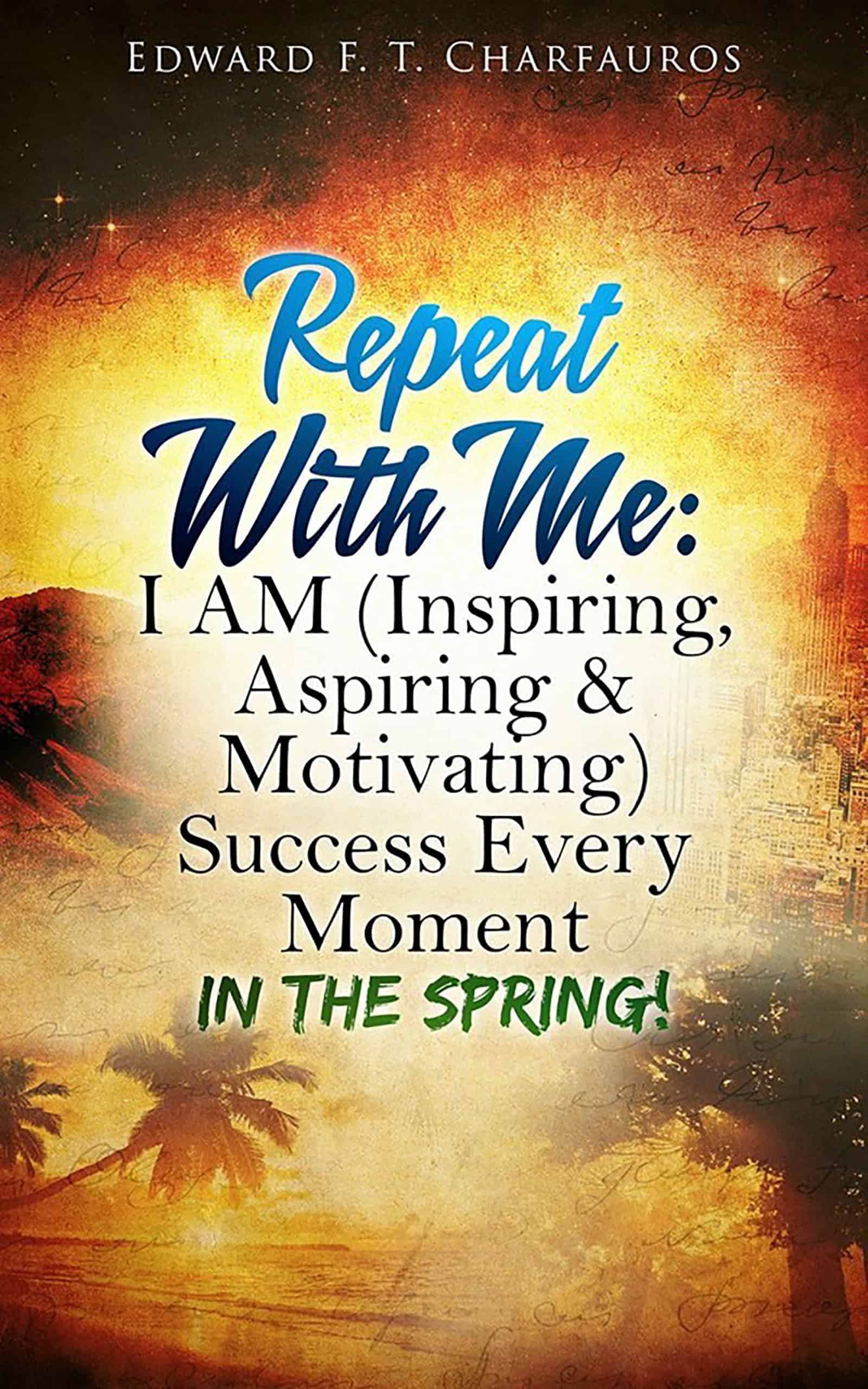 Repeat with Me: I Am (Inspiring, Aspiring & Motivating) Success Every Moment: In the Spring! By: Edward F. T. Charfauros