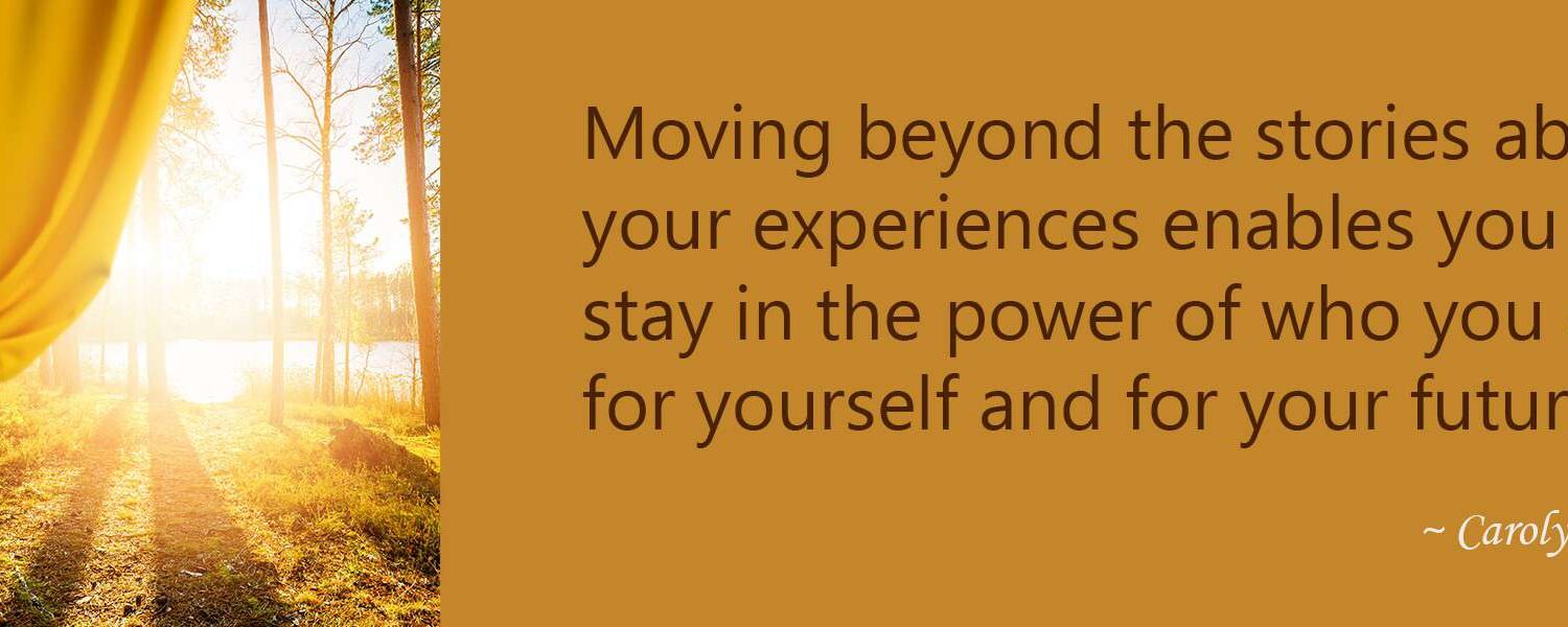 Moving beyond the stories about your experiences enables you to stay in the power of who you are for yourself and for your future.